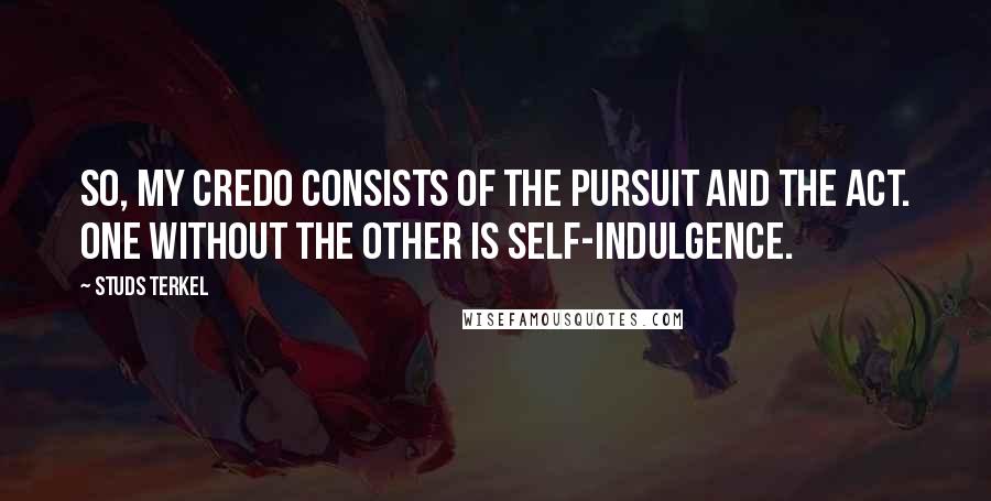 Studs Terkel Quotes: So, my credo consists of the pursuit and the act. One without the other is self-indulgence.