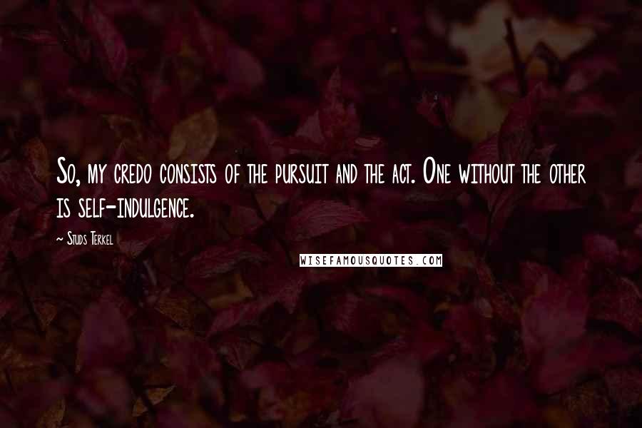 Studs Terkel Quotes: So, my credo consists of the pursuit and the act. One without the other is self-indulgence.