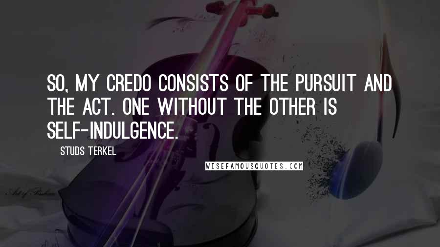 Studs Terkel Quotes: So, my credo consists of the pursuit and the act. One without the other is self-indulgence.