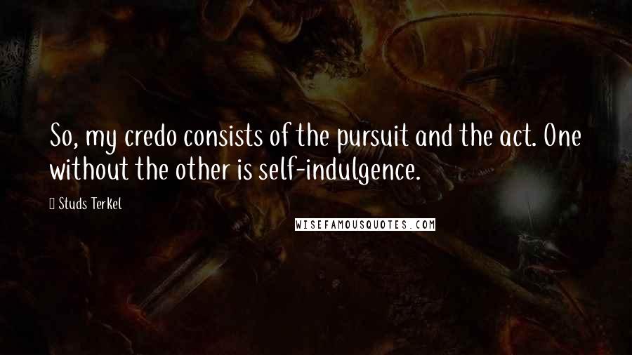 Studs Terkel Quotes: So, my credo consists of the pursuit and the act. One without the other is self-indulgence.