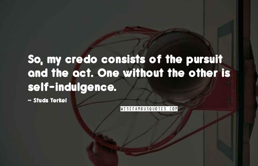 Studs Terkel Quotes: So, my credo consists of the pursuit and the act. One without the other is self-indulgence.