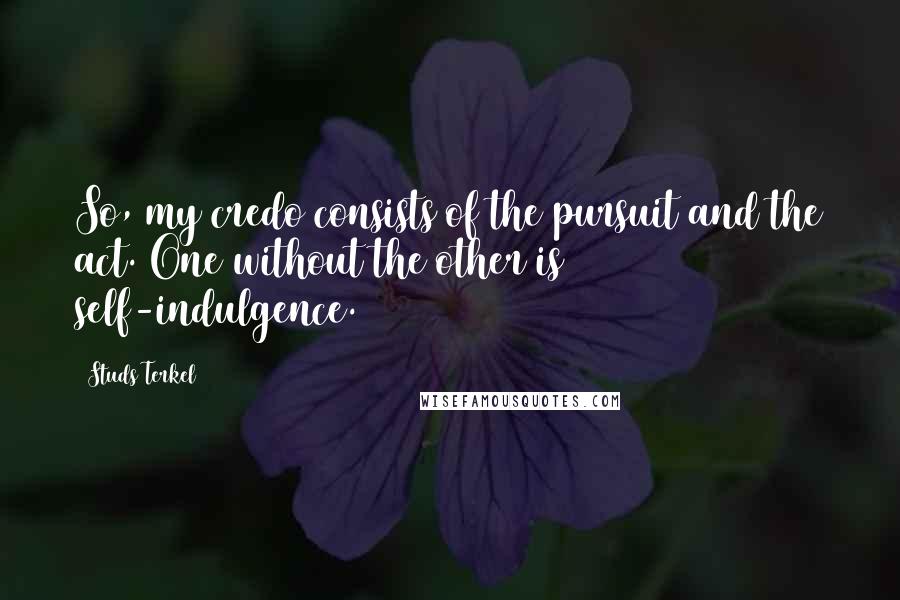 Studs Terkel Quotes: So, my credo consists of the pursuit and the act. One without the other is self-indulgence.