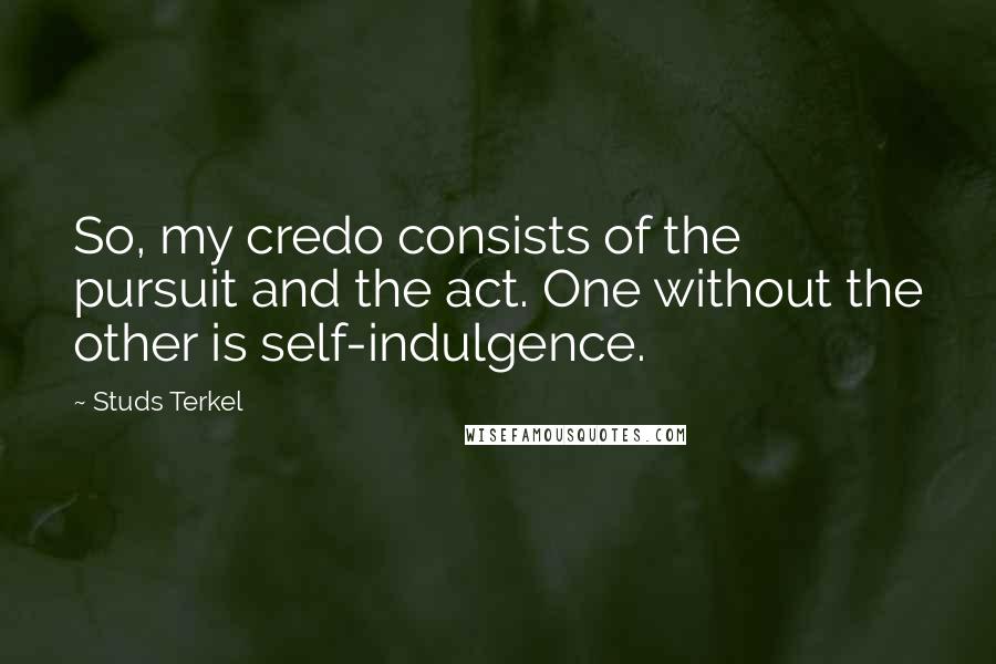 Studs Terkel Quotes: So, my credo consists of the pursuit and the act. One without the other is self-indulgence.