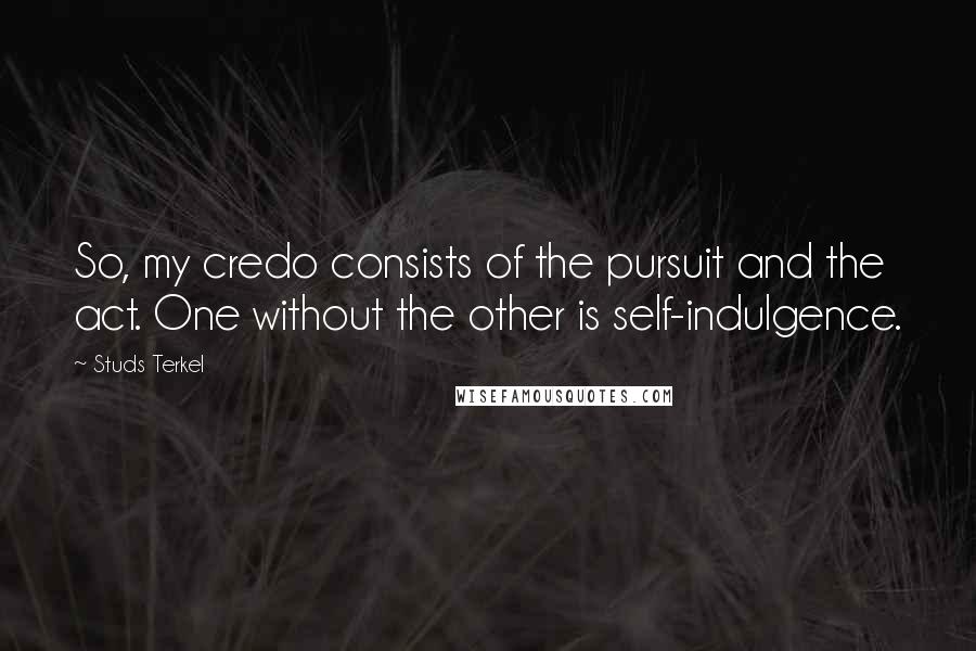 Studs Terkel Quotes: So, my credo consists of the pursuit and the act. One without the other is self-indulgence.