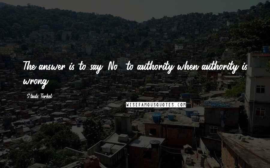 Studs Terkel Quotes: The answer is to say 'No!' to authority when authority is wrong.