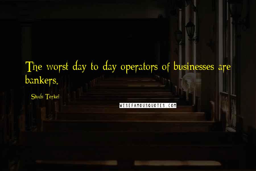 Studs Terkel Quotes: The worst day-to-day operators of businesses are bankers.