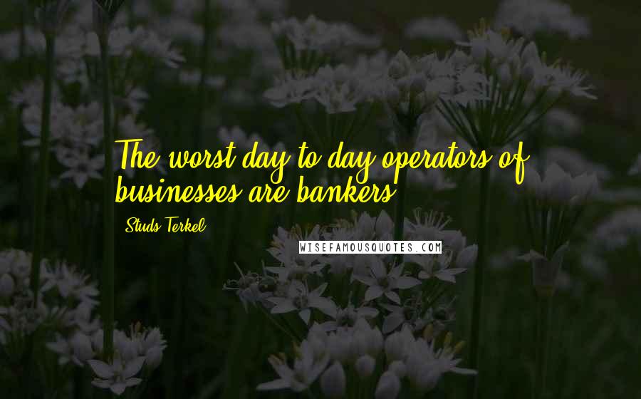 Studs Terkel Quotes: The worst day-to-day operators of businesses are bankers.