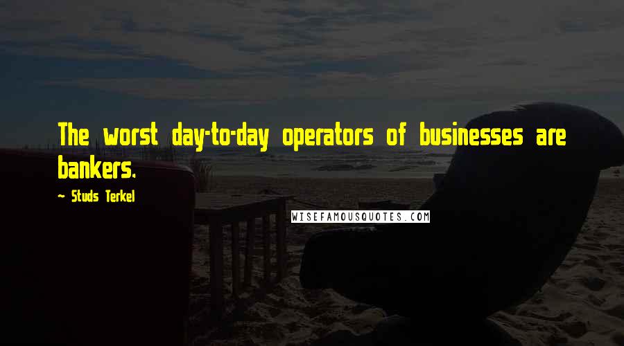 Studs Terkel Quotes: The worst day-to-day operators of businesses are bankers.