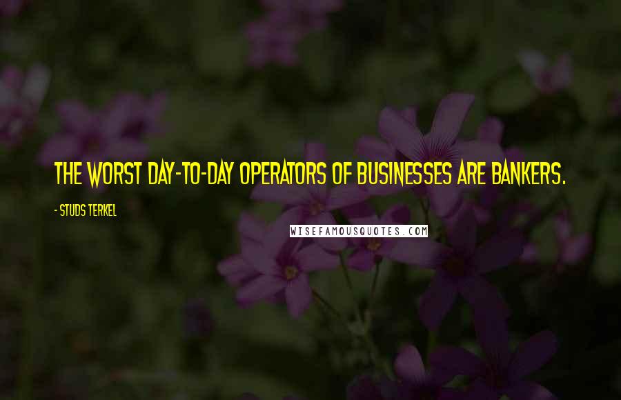 Studs Terkel Quotes: The worst day-to-day operators of businesses are bankers.