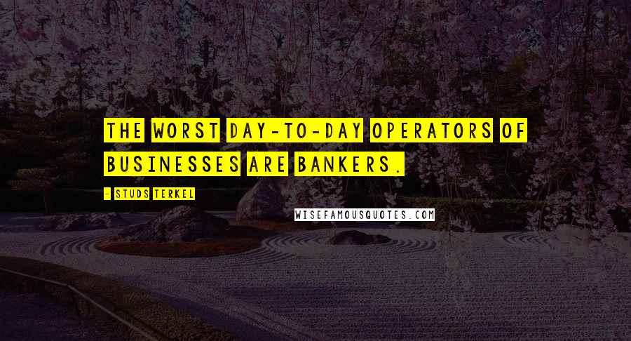 Studs Terkel Quotes: The worst day-to-day operators of businesses are bankers.