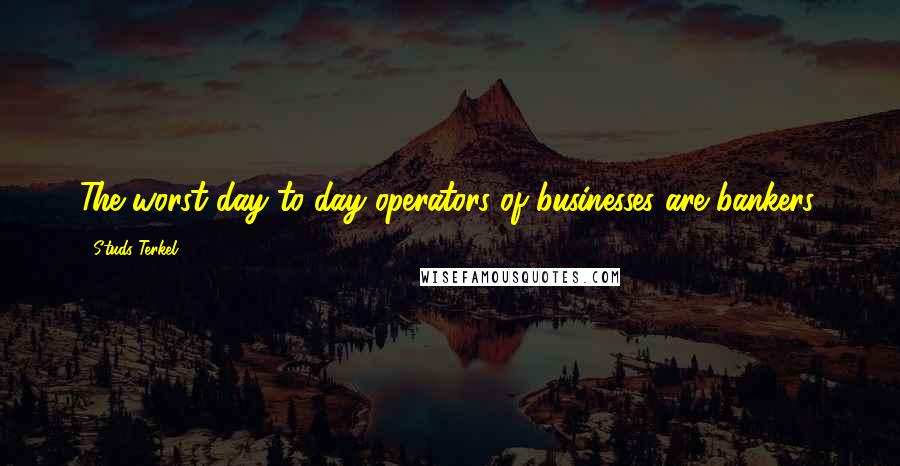 Studs Terkel Quotes: The worst day-to-day operators of businesses are bankers.