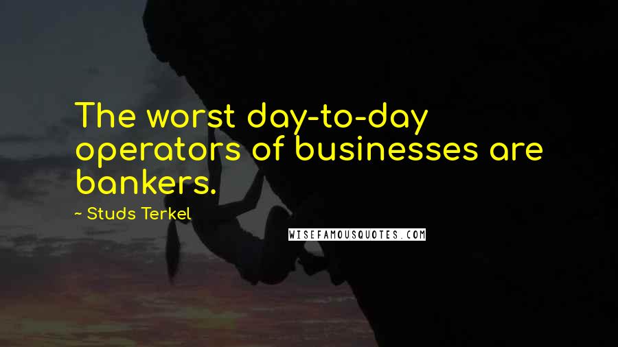 Studs Terkel Quotes: The worst day-to-day operators of businesses are bankers.