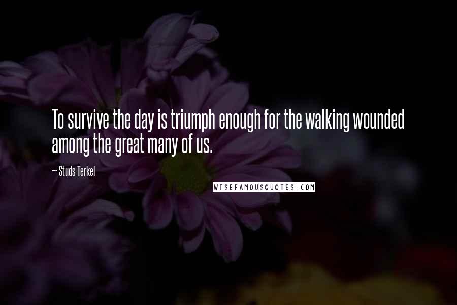 Studs Terkel Quotes: To survive the day is triumph enough for the walking wounded among the great many of us.