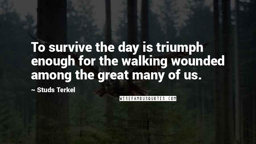 Studs Terkel Quotes: To survive the day is triumph enough for the walking wounded among the great many of us.