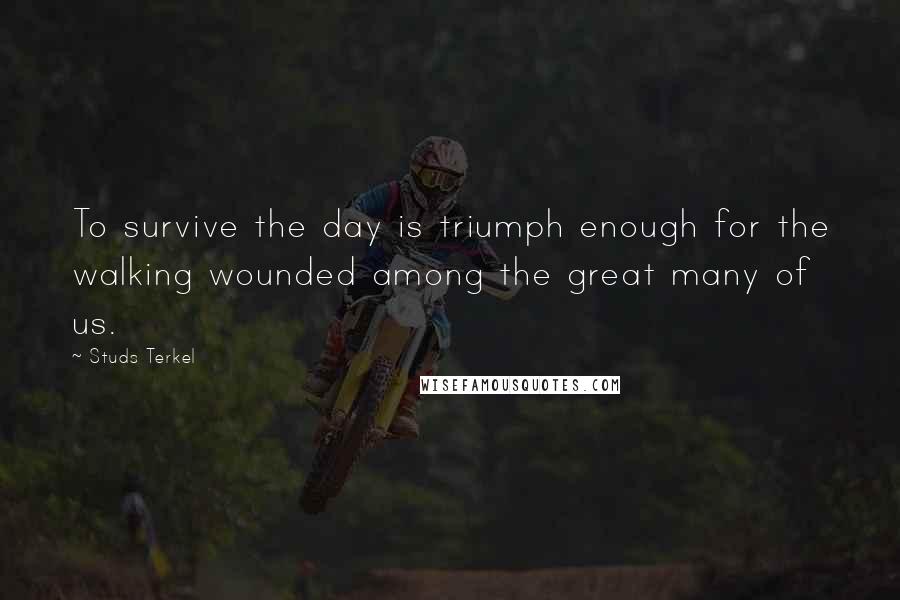 Studs Terkel Quotes: To survive the day is triumph enough for the walking wounded among the great many of us.