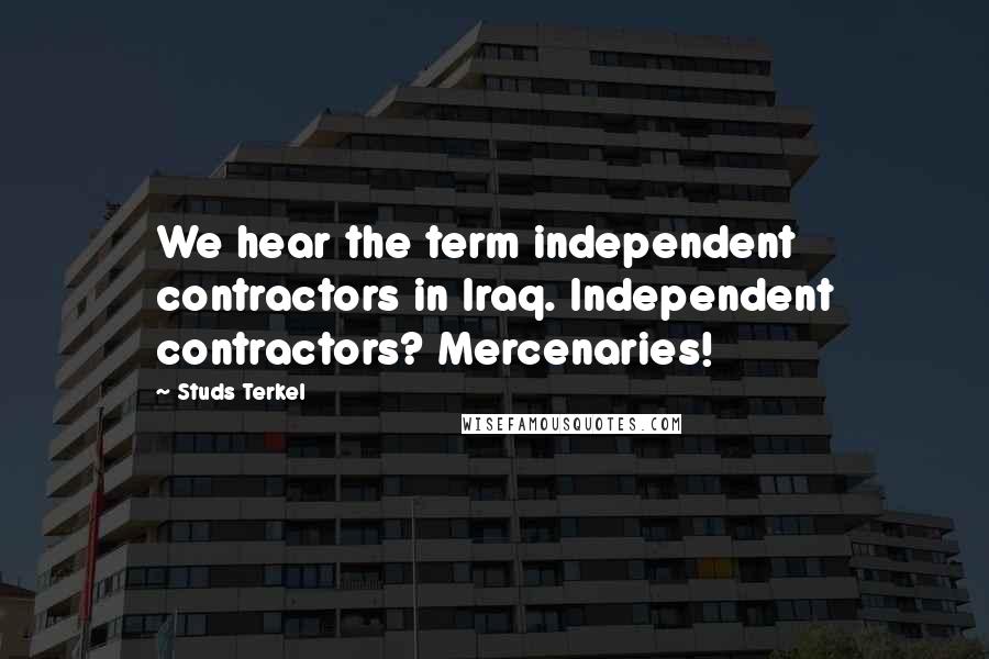 Studs Terkel Quotes: We hear the term independent contractors in Iraq. Independent contractors? Mercenaries!
