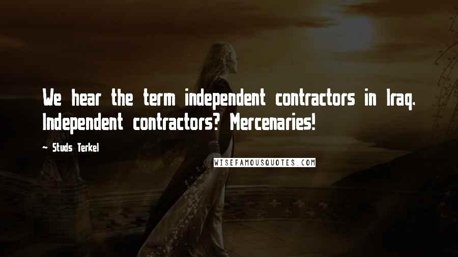 Studs Terkel Quotes: We hear the term independent contractors in Iraq. Independent contractors? Mercenaries!