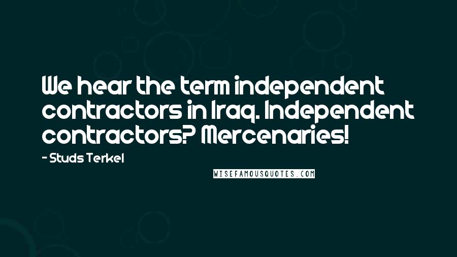 Studs Terkel Quotes: We hear the term independent contractors in Iraq. Independent contractors? Mercenaries!