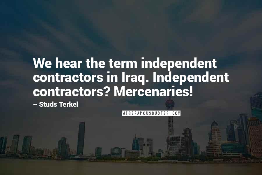 Studs Terkel Quotes: We hear the term independent contractors in Iraq. Independent contractors? Mercenaries!