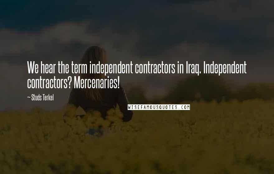Studs Terkel Quotes: We hear the term independent contractors in Iraq. Independent contractors? Mercenaries!