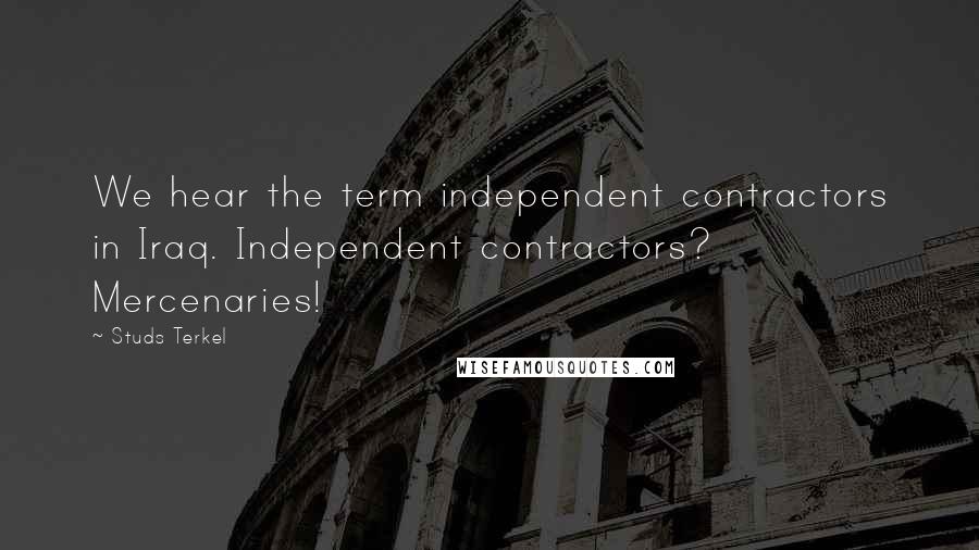 Studs Terkel Quotes: We hear the term independent contractors in Iraq. Independent contractors? Mercenaries!