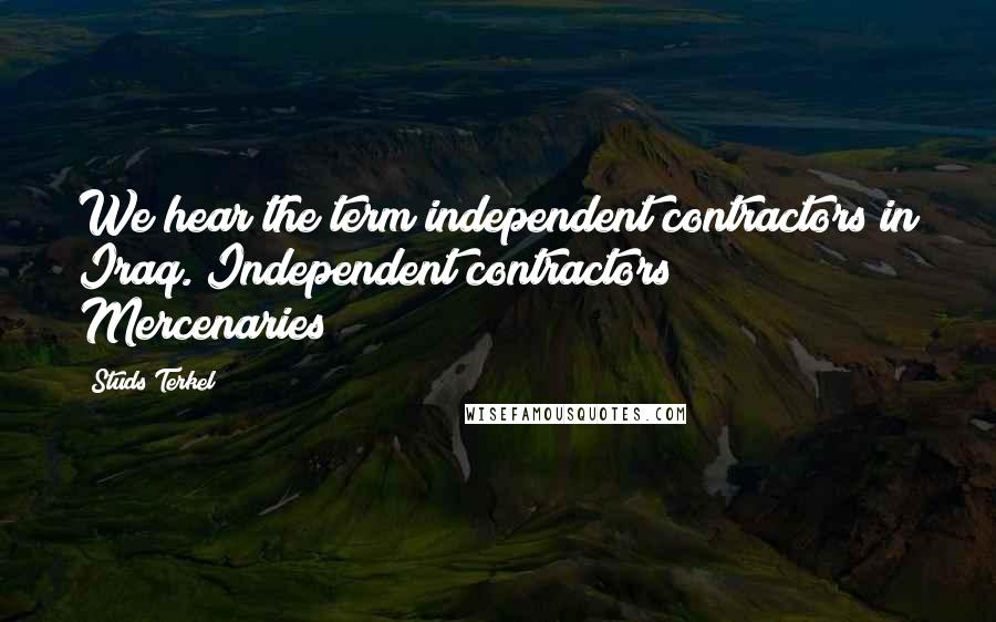Studs Terkel Quotes: We hear the term independent contractors in Iraq. Independent contractors? Mercenaries!