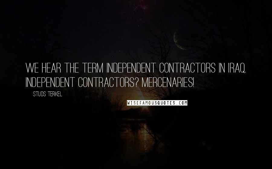 Studs Terkel Quotes: We hear the term independent contractors in Iraq. Independent contractors? Mercenaries!