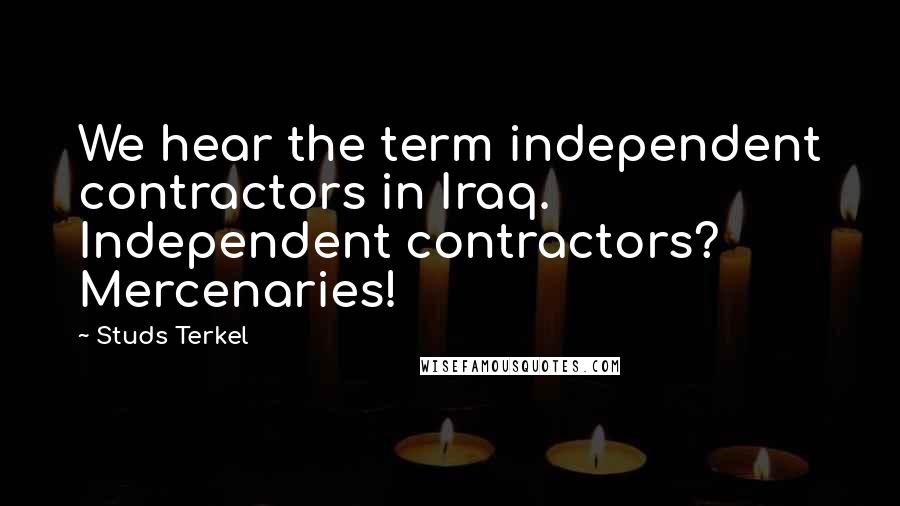 Studs Terkel Quotes: We hear the term independent contractors in Iraq. Independent contractors? Mercenaries!