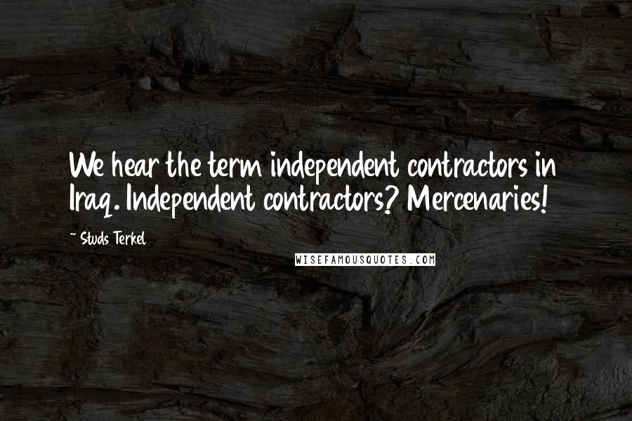 Studs Terkel Quotes: We hear the term independent contractors in Iraq. Independent contractors? Mercenaries!