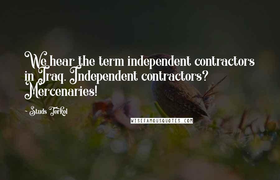 Studs Terkel Quotes: We hear the term independent contractors in Iraq. Independent contractors? Mercenaries!