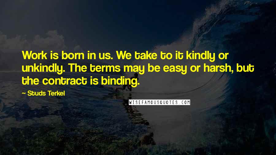 Studs Terkel Quotes: Work is born in us. We take to it kindly or unkindly. The terms may be easy or harsh, but the contract is binding.