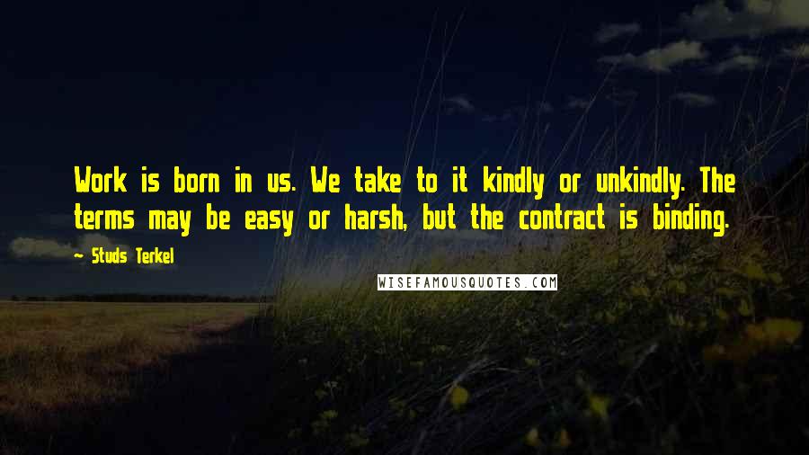 Studs Terkel Quotes: Work is born in us. We take to it kindly or unkindly. The terms may be easy or harsh, but the contract is binding.