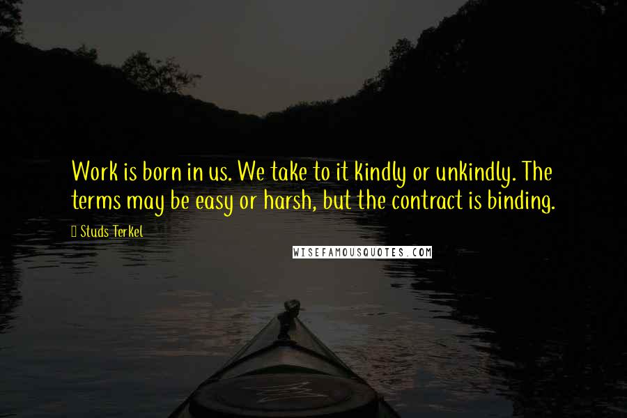 Studs Terkel Quotes: Work is born in us. We take to it kindly or unkindly. The terms may be easy or harsh, but the contract is binding.