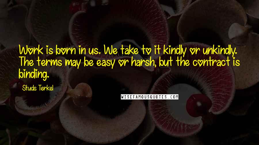 Studs Terkel Quotes: Work is born in us. We take to it kindly or unkindly. The terms may be easy or harsh, but the contract is binding.