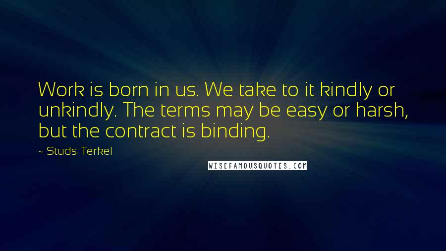 Studs Terkel Quotes: Work is born in us. We take to it kindly or unkindly. The terms may be easy or harsh, but the contract is binding.