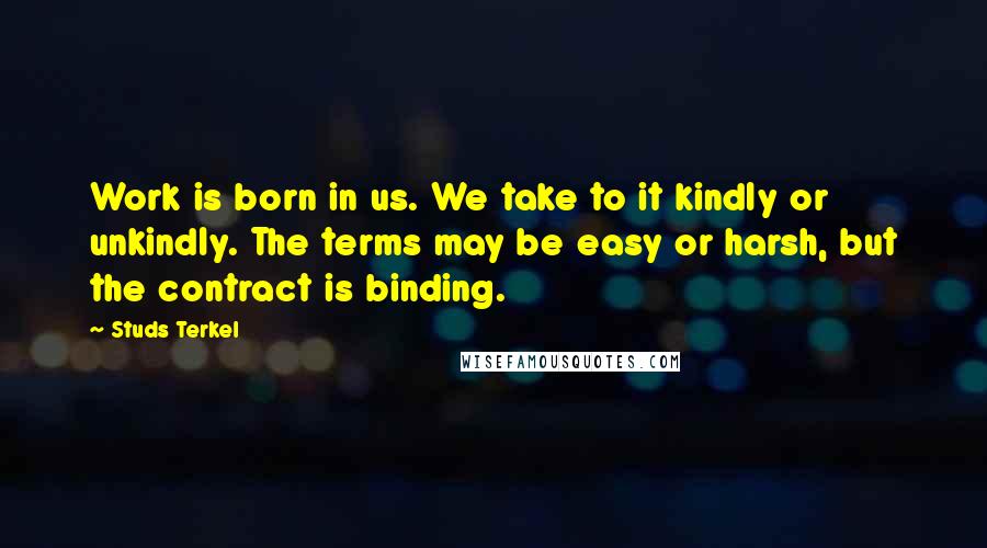 Studs Terkel Quotes: Work is born in us. We take to it kindly or unkindly. The terms may be easy or harsh, but the contract is binding.