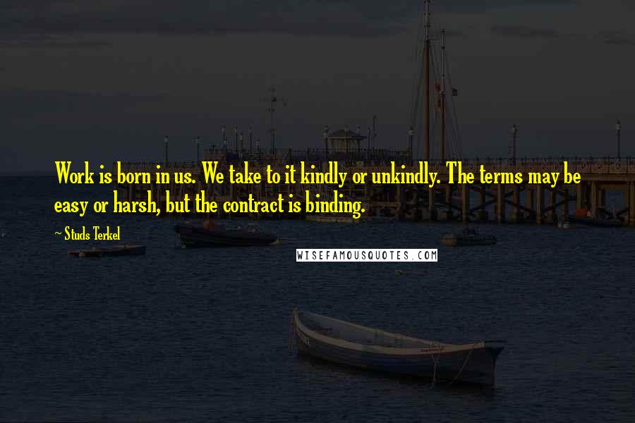 Studs Terkel Quotes: Work is born in us. We take to it kindly or unkindly. The terms may be easy or harsh, but the contract is binding.