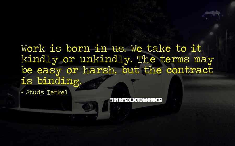 Studs Terkel Quotes: Work is born in us. We take to it kindly or unkindly. The terms may be easy or harsh, but the contract is binding.