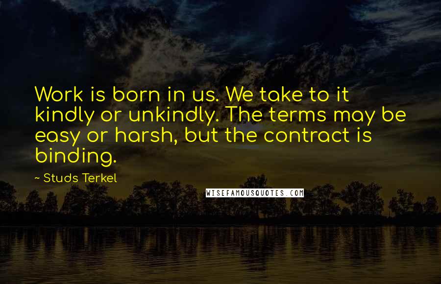 Studs Terkel Quotes: Work is born in us. We take to it kindly or unkindly. The terms may be easy or harsh, but the contract is binding.