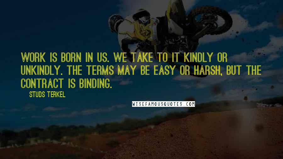 Studs Terkel Quotes: Work is born in us. We take to it kindly or unkindly. The terms may be easy or harsh, but the contract is binding.