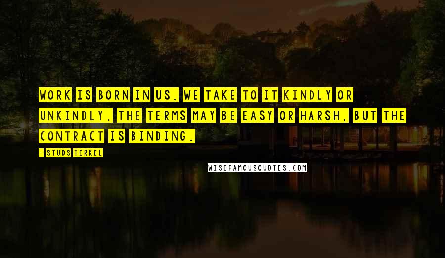 Studs Terkel Quotes: Work is born in us. We take to it kindly or unkindly. The terms may be easy or harsh, but the contract is binding.