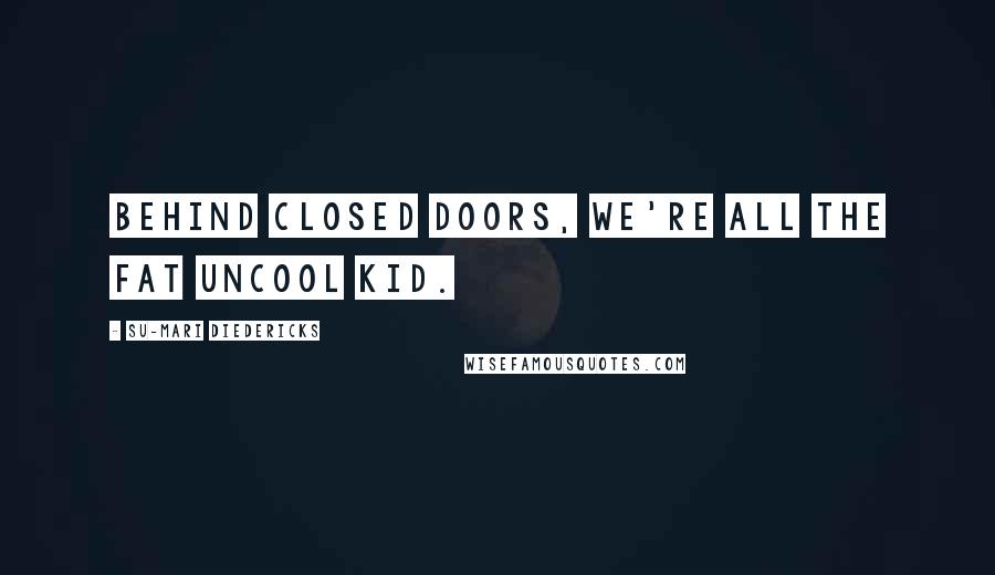 Su-Mari Diedericks Quotes: Behind closed doors, we're all the fat uncool kid.