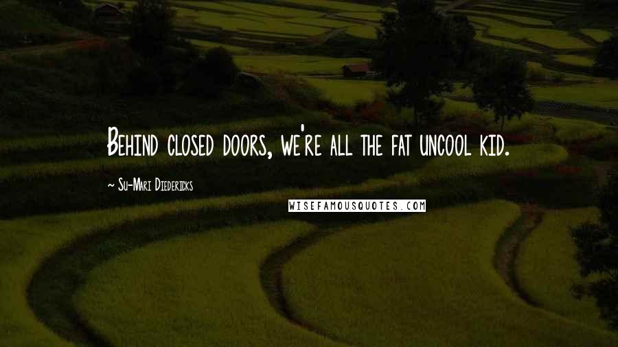 Su-Mari Diedericks Quotes: Behind closed doors, we're all the fat uncool kid.