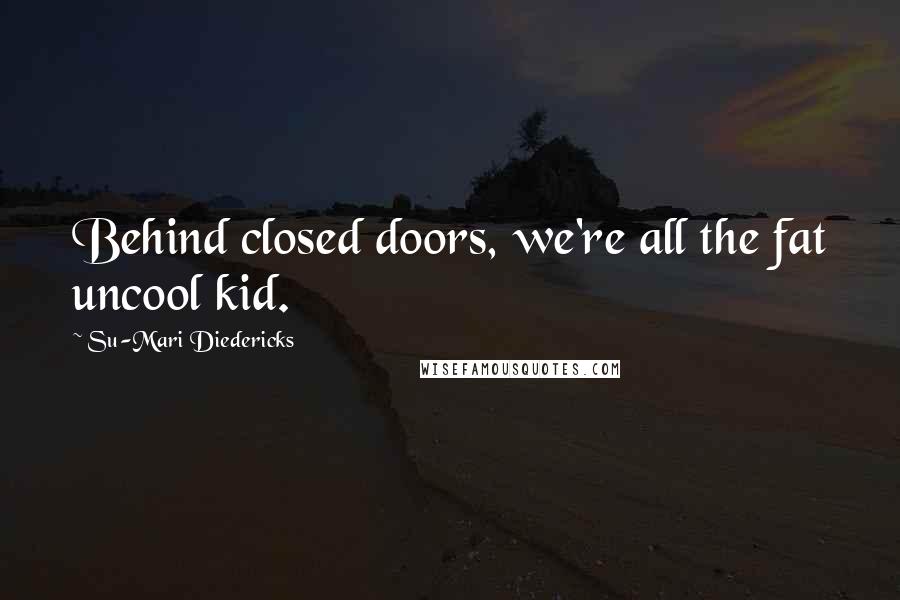 Su-Mari Diedericks Quotes: Behind closed doors, we're all the fat uncool kid.