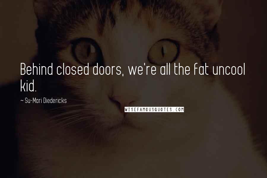 Su-Mari Diedericks Quotes: Behind closed doors, we're all the fat uncool kid.