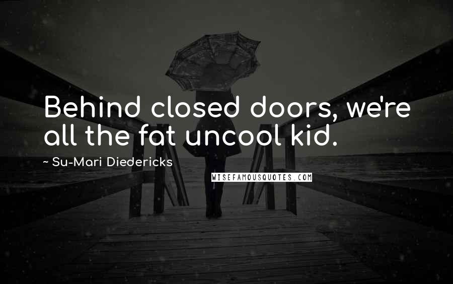 Su-Mari Diedericks Quotes: Behind closed doors, we're all the fat uncool kid.