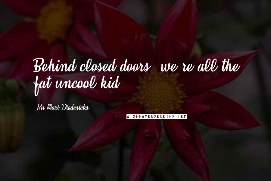 Su-Mari Diedericks Quotes: Behind closed doors, we're all the fat uncool kid.