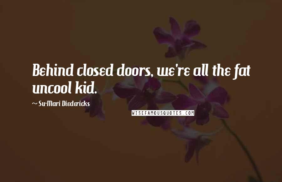 Su-Mari Diedericks Quotes: Behind closed doors, we're all the fat uncool kid.