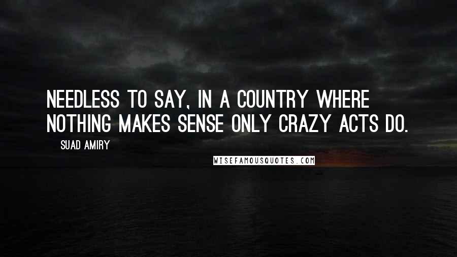 Suad Amiry Quotes: Needless to say, in a country where nothing makes sense only crazy acts do.