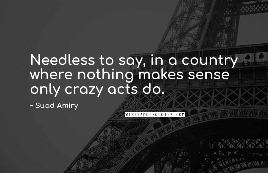 Suad Amiry Quotes: Needless to say, in a country where nothing makes sense only crazy acts do.